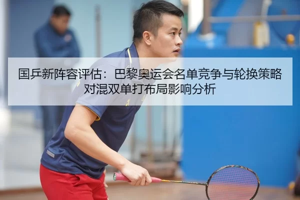 国乒新阵容评估：巴黎奥运会名单竞争与轮换策略对混双单打布局影响分析