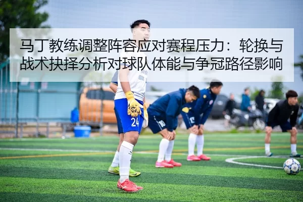 马丁教练调整阵容应对赛程压力：轮换与战术抉择分析对球队体能与争冠路径影响