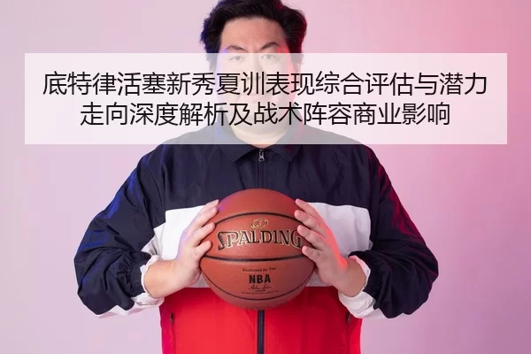 底特律活塞新秀夏训表现综合评估与潜力走向深度解析及战术阵容商业影响
