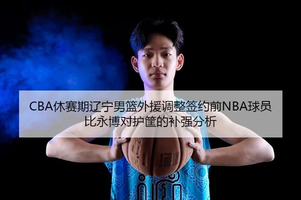 CBA休赛期辽宁男篮外援调整签约前NBA球员比永博对护筐的补强分析